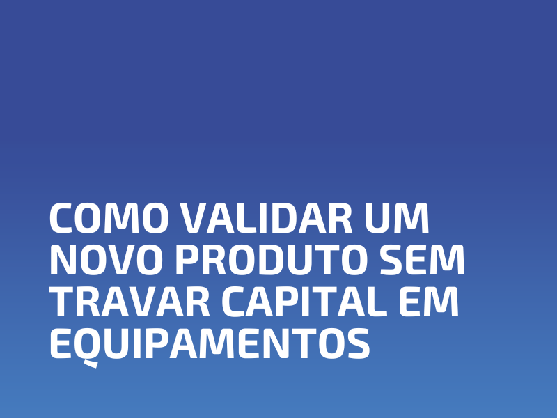 Como Validar um Novo Produto sem Travar Capital em Equipamentos